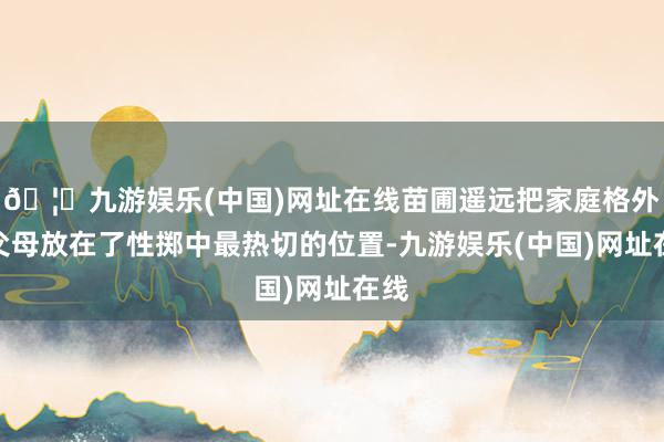 🦄九游娱乐(中国)网址在线苗圃遥远把家庭格外是父母放在了性掷中最热切的位置-九游娱乐(中国)网址在线
