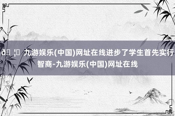 🦄九游娱乐(中国)网址在线进步了学生首先实行智商-九游娱乐(中国)网址在线