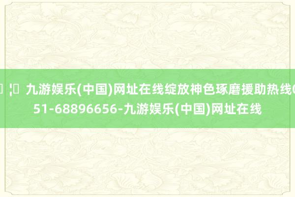 🦄九游娱乐(中国)网址在线绽放神色琢磨援助热线0551-68896656-九游娱乐(中国)网址在线