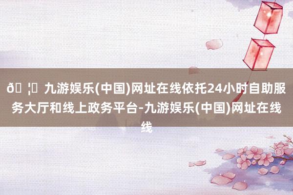 🦄九游娱乐(中国)网址在线依托24小时自助服务大厅和线上政务平台-九游娱乐(中国)网址在线