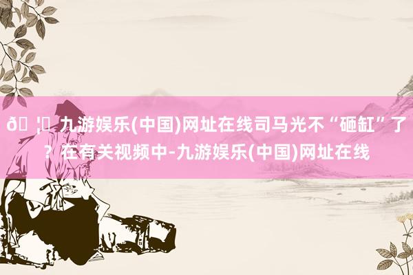 🦄九游娱乐(中国)网址在线司马光不“砸缸”了？在有关视频中-九游娱乐(中国)网址在线