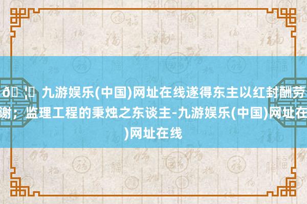 🦄九游娱乐(中国)网址在线遂得东主以红封酬劳相谢；监理工程的秉烛之东谈主-九游娱乐(中国)网址在线