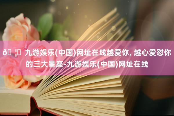 🦄九游娱乐(中国)网址在线越爱你, 越心爱怼你的三大星座-九游娱乐(中国)网址在线