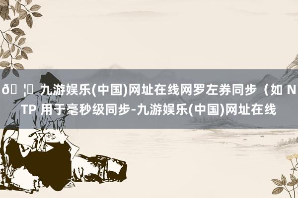 🦄九游娱乐(中国)网址在线网罗左券同步（如 NTP 用于毫秒级同步-九游娱乐(中国)网址在线