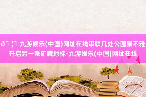 🦄九游娱乐(中国)网址在线串联几处公园景不雅开启另一派矿藏地标-九游娱乐(中国)网址在线