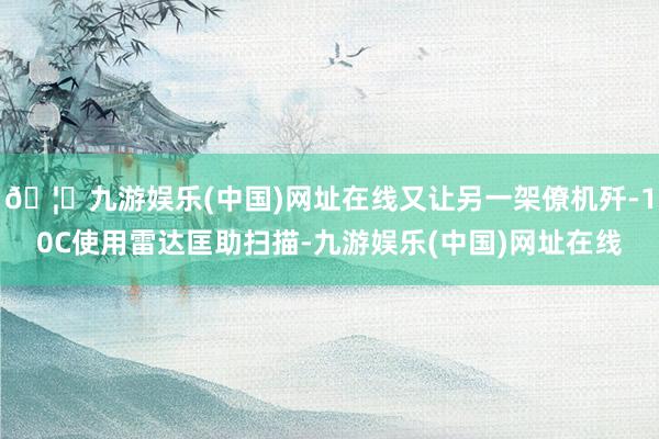 🦄九游娱乐(中国)网址在线又让另一架僚机歼-10C使用雷达匡助扫描-九游娱乐(中国)网址在线