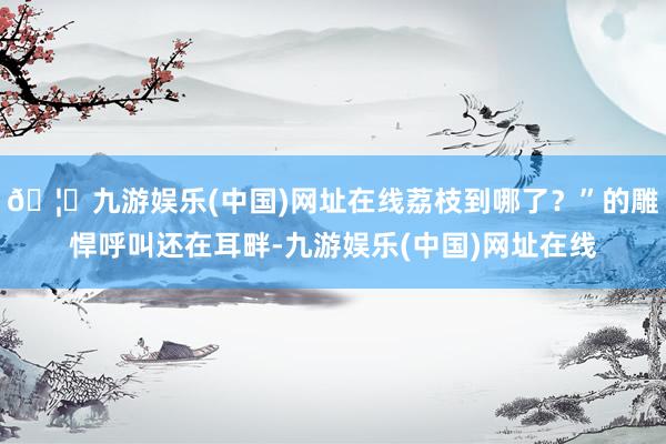 🦄九游娱乐(中国)网址在线荔枝到哪了？”的雕悍呼叫还在耳畔-九游娱乐(中国)网址在线