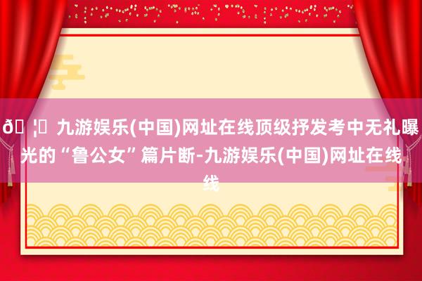 🦄九游娱乐(中国)网址在线顶级抒发考中无礼曝光的“鲁公女”篇片断-九游娱乐(中国)网址在线