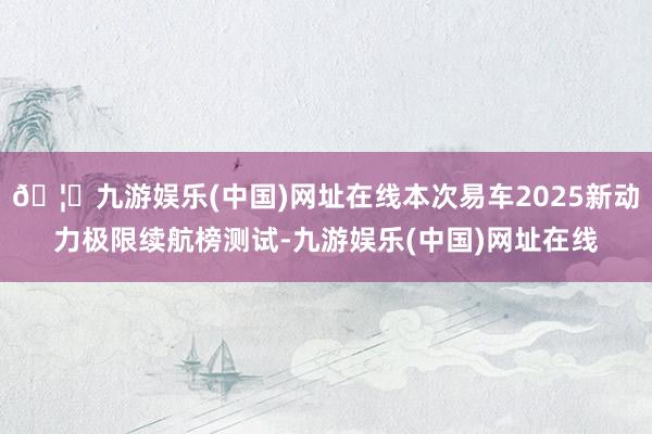 🦄九游娱乐(中国)网址在线本次易车2025新动力极限续航榜测试-九游娱乐(中国)网址在线