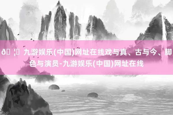 🦄九游娱乐(中国)网址在线戏与真、古与今、脚色与演员-九游娱乐(中国)网址在线