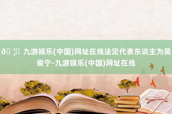 🦄九游娱乐(中国)网址在线法定代表东谈主为吴俊宁-九游娱乐(中国)网址在线
