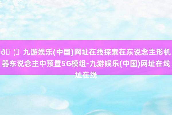 🦄九游娱乐(中国)网址在线探索在东说念主形机器东说念主中预置5G模组-九游娱乐(中国)网址在线