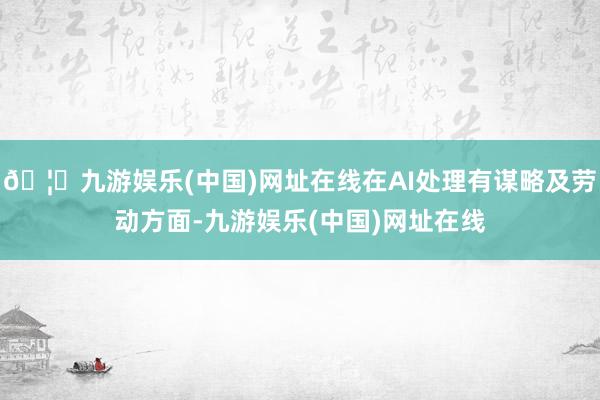 🦄九游娱乐(中国)网址在线在AI处理有谋略及劳动方面-九游娱乐(中国)网址在线