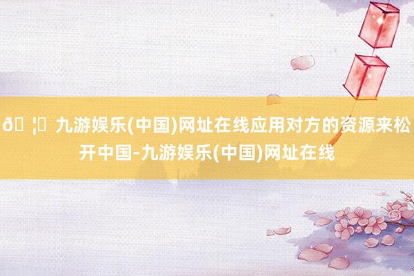 🦄九游娱乐(中国)网址在线应用对方的资源来松开中国-九游娱乐(中国)网址在线