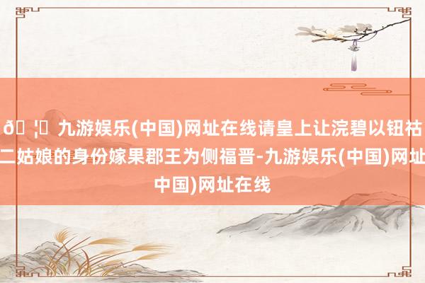 🦄九游娱乐(中国)网址在线请皇上让浣碧以钮祜禄家二姑娘的身份嫁果郡王为侧福晋-九游娱乐(中国)网址在线