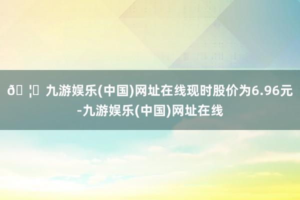 🦄九游娱乐(中国)网址在线现时股价为6.96元-九游娱乐(中国)网址在线