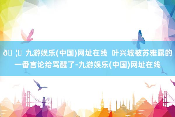 🦄九游娱乐(中国)网址在线  叶兴城被苏雅露的一番言论给骂醒了-九游娱乐(中国)网址在线