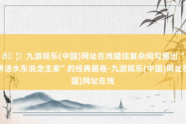 🦄九游娱乐(中国)网址在线错综复杂间勾画出“小桥活水东说念主家”的经典画卷-九游娱乐(中国)网址在线