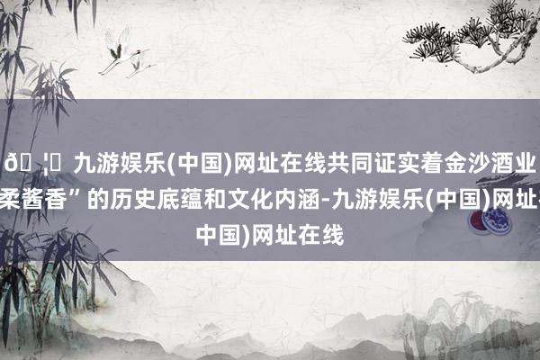 🦄九游娱乐(中国)网址在线共同证实着金沙酒业“醇柔酱香”的历史底蕴和文化内涵-九游娱乐(中国)网址在线
