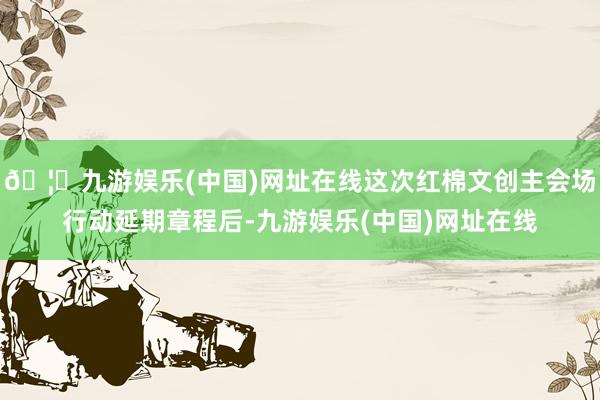 🦄九游娱乐(中国)网址在线这次红棉文创主会场行动延期章程后-九游娱乐(中国)网址在线