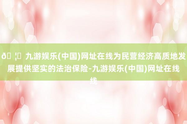 🦄九游娱乐(中国)网址在线为民营经济高质地发展提供坚实的法治保险-九游娱乐(中国)网址在线