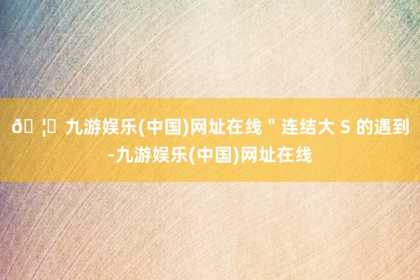 🦄九游娱乐(中国)网址在线＂连结大 S 的遇到-九游娱乐(中国)网址在线