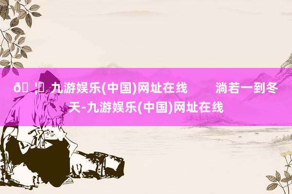 🦄九游娱乐(中国)网址在线        淌若一到冬天-九游娱乐(中国)网址在线