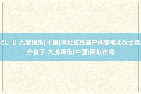🦄九游娱乐(中国)网址在线连尸体都被北狄士兵分食了-九游娱乐(中国)网址在线