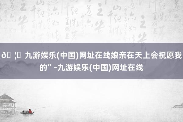 🦄九游娱乐(中国)网址在线娘亲在天上会祝愿我的”-九游娱乐(中国)网址在线