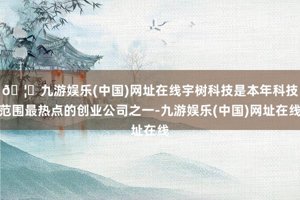 🦄九游娱乐(中国)网址在线宇树科技是本年科技范围最热点的创业公司之一-九游娱乐(中国)网址在线
