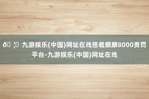 🦄九游娱乐(中国)网址在线搭载麒麟8000责罚平台-九游娱乐(中国)网址在线