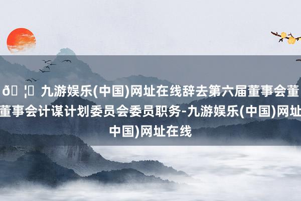 🦄九游娱乐(中国)网址在线辞去第六届董事会董事及董事会计谋计划委员会委员职务-九游娱乐(中国)网址在线