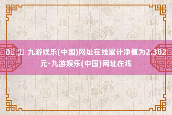 🦄九游娱乐(中国)网址在线累计净值为2.302元-九游娱乐(中国)网址在线