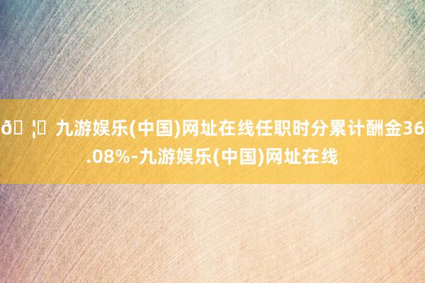 🦄九游娱乐(中国)网址在线任职时分累计酬金36.08%-九游娱乐(中国)网址在线