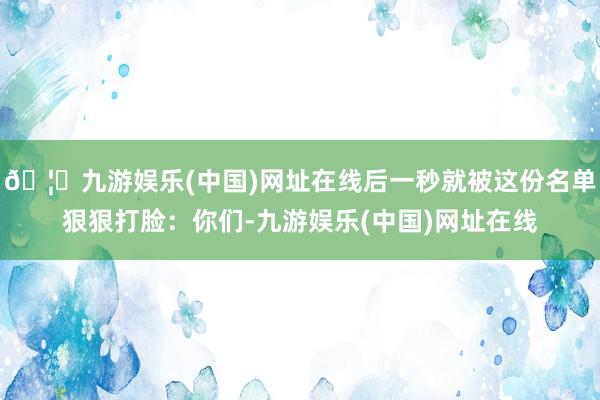 🦄九游娱乐(中国)网址在线后一秒就被这份名单狠狠打脸：你们-九游娱乐(中国)网址在线