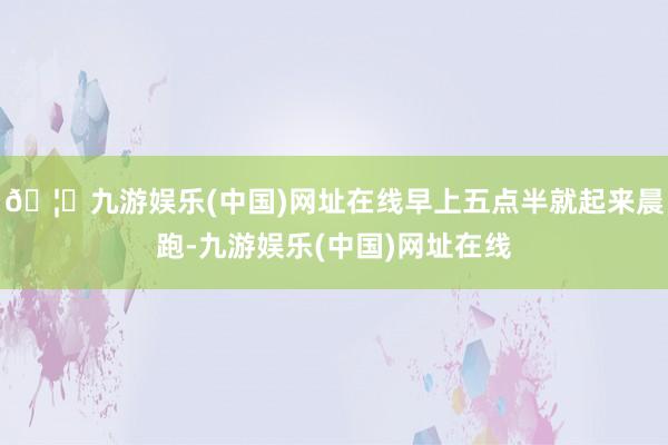 🦄九游娱乐(中国)网址在线早上五点半就起来晨跑-九游娱乐(中国)网址在线