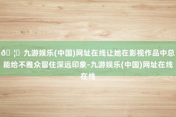 🦄九游娱乐(中国)网址在线让她在影视作品中总能给不雅众留住深远印象-九游娱乐(中国)网址在线