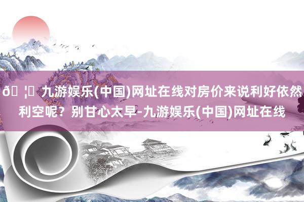 🦄九游娱乐(中国)网址在线对房价来说利好依然利空呢？别甘心太早-九游娱乐(中国)网址在线