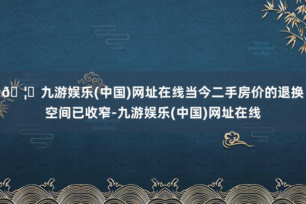 🦄九游娱乐(中国)网址在线当今二手房价的退换空间已收窄-九游娱乐(中国)网址在线
