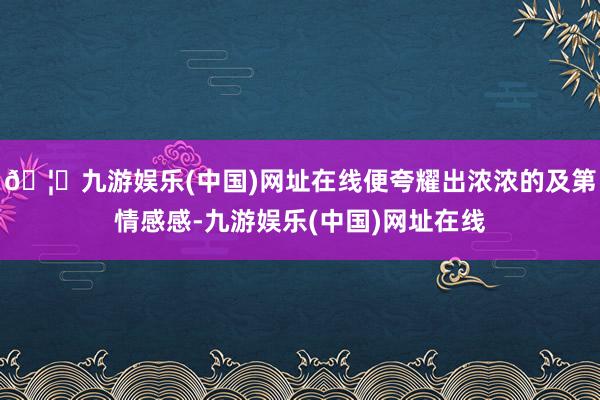 🦄九游娱乐(中国)网址在线便夸耀出浓浓的及第情感感-九游娱乐(中国)网址在线