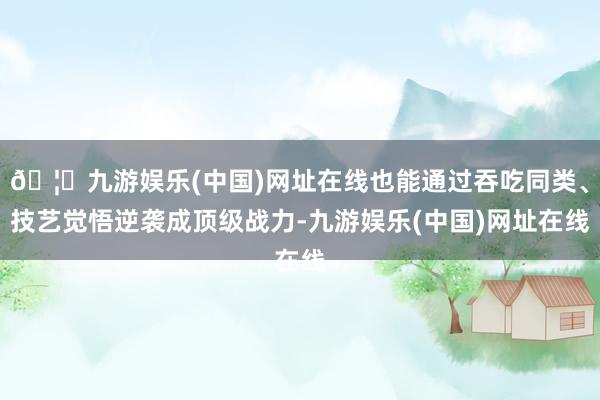 🦄九游娱乐(中国)网址在线也能通过吞吃同类、技艺觉悟逆袭成顶级战力-九游娱乐(中国)网址在线