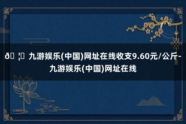 🦄九游娱乐(中国)网址在线收支9.60元/公斤-九游娱乐(中国)网址在线