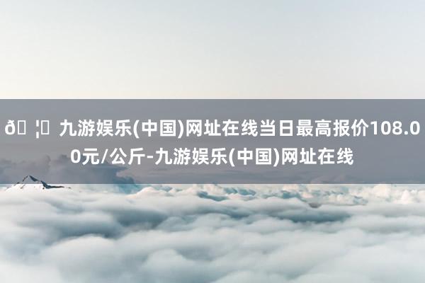 🦄九游娱乐(中国)网址在线当日最高报价108.00元/公斤-九游娱乐(中国)网址在线