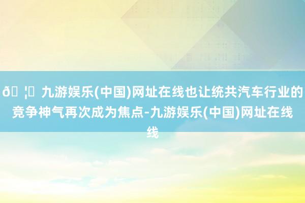 🦄九游娱乐(中国)网址在线也让统共汽车行业的竞争神气再次成为焦点-九游娱乐(中国)网址在线