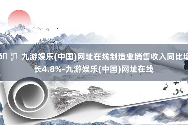 🦄九游娱乐(中国)网址在线制造业销售收入同比增长4.8%-九游娱乐(中国)网址在线