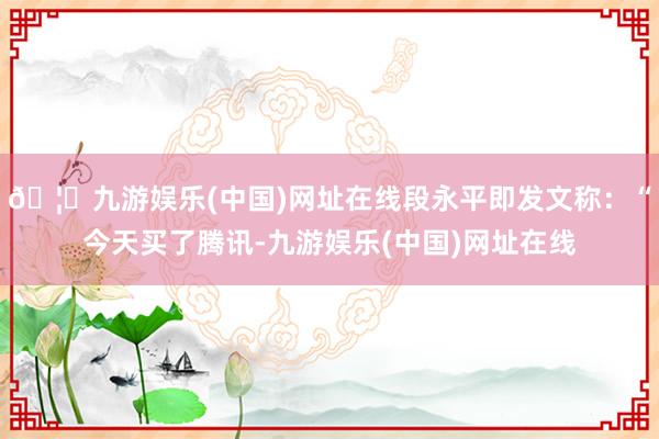 🦄九游娱乐(中国)网址在线段永平即发文称：“今天买了腾讯-九游娱乐(中国)网址在线