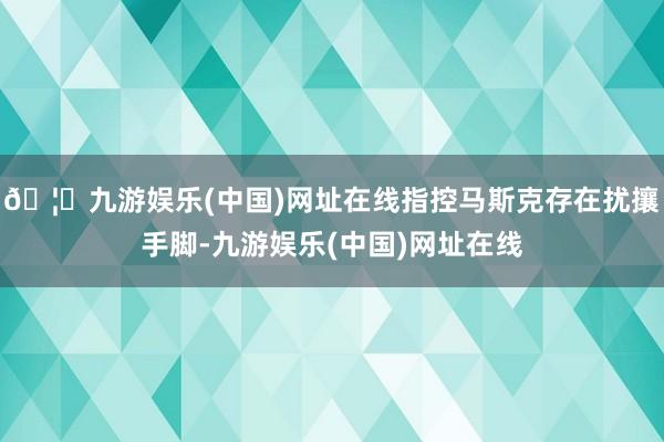 🦄九游娱乐(中国)网址在线指控马斯克存在扰攘手脚-九游娱乐(中国)网址在线