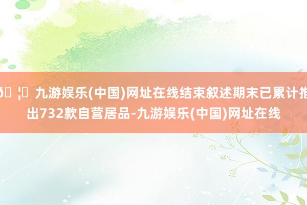 🦄九游娱乐(中国)网址在线结束叙述期末已累计推出732款自营居品-九游娱乐(中国)网址在线