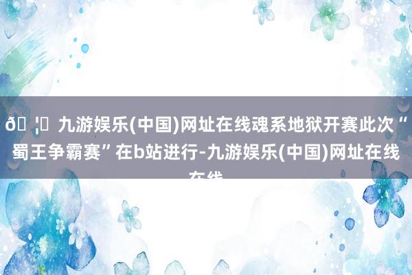 🦄九游娱乐(中国)网址在线魂系地狱开赛此次“蜀王争霸赛”在b站进行-九游娱乐(中国)网址在线