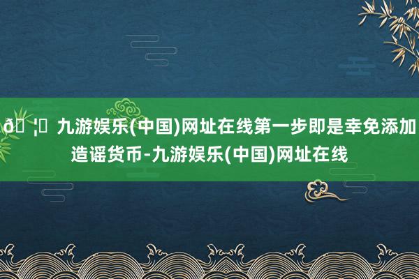 🦄九游娱乐(中国)网址在线第一步即是幸免添加造谣货币-九游娱乐(中国)网址在线